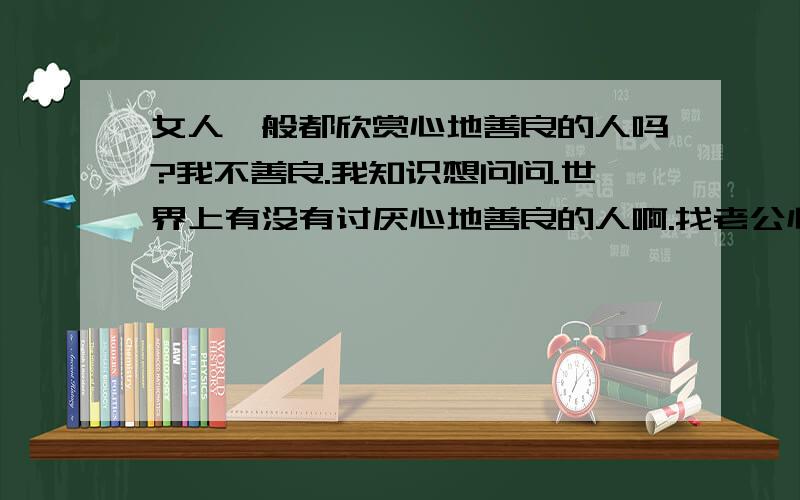 女人一般都欣赏心地善良的人吗?我不善良.我知识想问问.世界上有没有讨厌心地善良的人啊.找老公心地善良的优点属于第几.那1楼的照你说 在坏的人也有善良的时候楼.感觉不讨厌善良的人