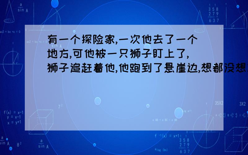 有一个探险家,一次他去了一个地方,可他被一只狮子盯上了,狮子追赶着他,他跑到了悬崖边,想都没想就跳了下去,但他抓住了一根横在悬崖的树枝,他刚刚松了一口气,却不经意的发现了两只老