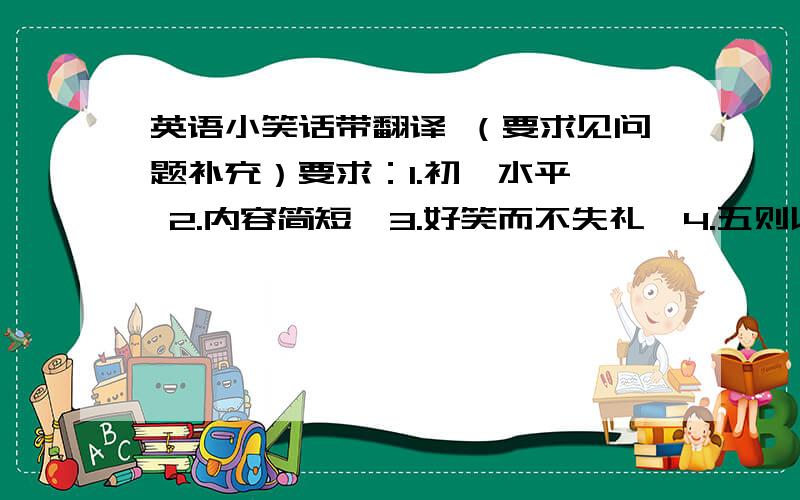 英语小笑话带翻译 （要求见问题补充）要求：1.初一水平  2.内容简短  3.好笑而不失礼  4.五则以上不符合要求的不采纳!急!快