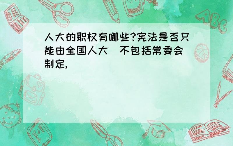 人大的职权有哪些?宪法是否只能由全国人大(不包括常委会)制定,