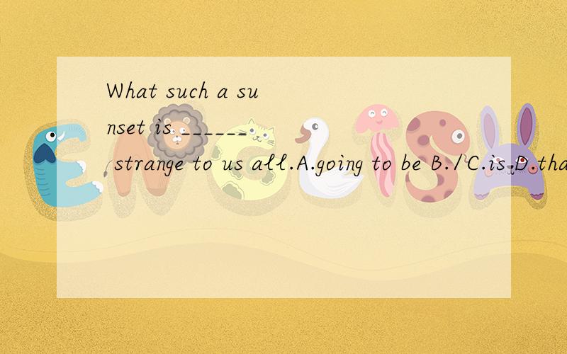 What such a sunset is ______ strange to us all.A.going to be B./C.is D.that 怎么答案是C不是有了is