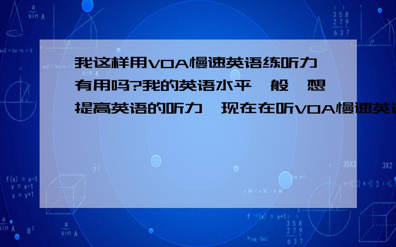 我这样用VOA慢速英语练听力有用吗?我的英语水平一般,想提高英语的听力,现在在听VOA慢速英语我是先对着文稿一段一段边听边看,然后听一遍读一遍的,直到我能把每个单词都听出来也听得懂