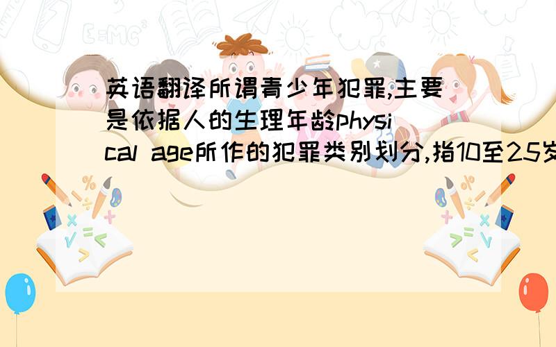 英语翻译所谓青少年犯罪,主要是依据人的生理年龄physical age所作的犯罪类别划分,指10至25岁的人实施的具有严重社会危害性的行为.从理论上来说青少年犯罪可分为狭义和广义两种.狭义青少