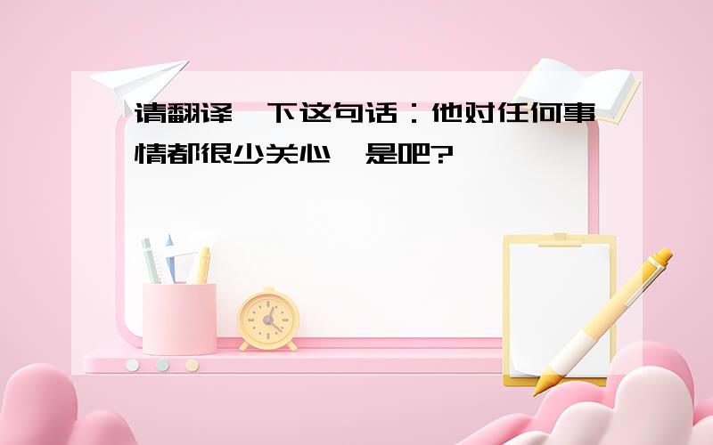 请翻译一下这句话：他对任何事情都很少关心,是吧?