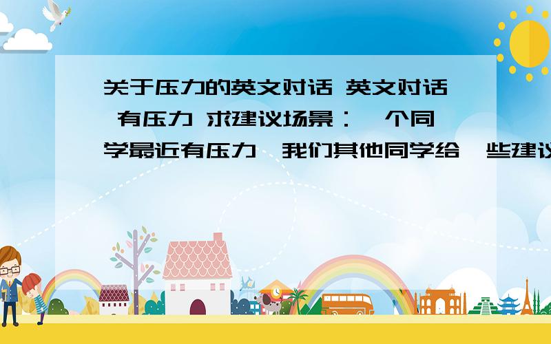 关于压力的英文对话 英文对话 有压力 求建议场景：一个同学最近有压力,我们其他同学给一些建议,安慰什么的3个人的对话,时间1分钟就行.