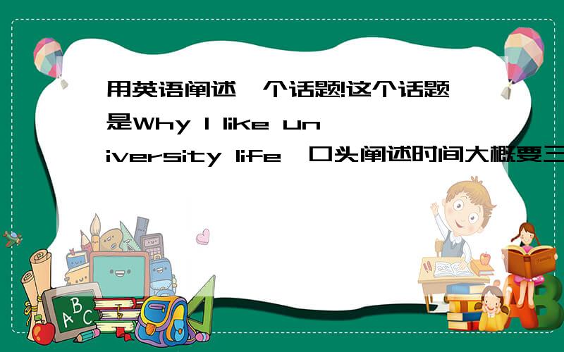 用英语阐述一个话题!这个话题是Why I like university life,口头阐述时间大概要三四分钟．请大家帮我准备一篇演讲稿,我要一篇完整的演讲稿，