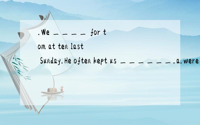 .We ____ for tom at ten last Sunday.He often kept us ______.a.were waiting,waiting b.were waiting,wait c.waited,waiting d.waited,wait