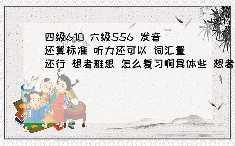 四级610 六级556 发音还算标准 听力还可以 词汇量还行 想考雅思 怎么复习啊具体些 想考 7或7以上~提供一些 参考书 阅读 写作 听力 还有词汇背那本比较好 我的词汇量还行 背过考研词汇~口语