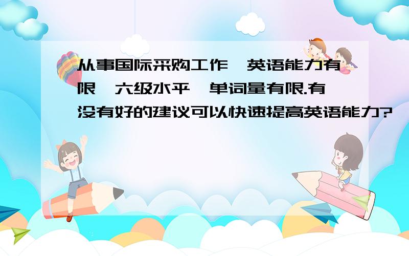 从事国际采购工作,英语能力有限,六级水平,单词量有限.有没有好的建议可以快速提高英语能力?