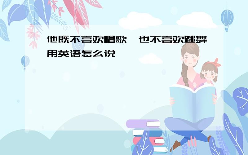 他既不喜欢唱歌,也不喜欢跳舞用英语怎么说