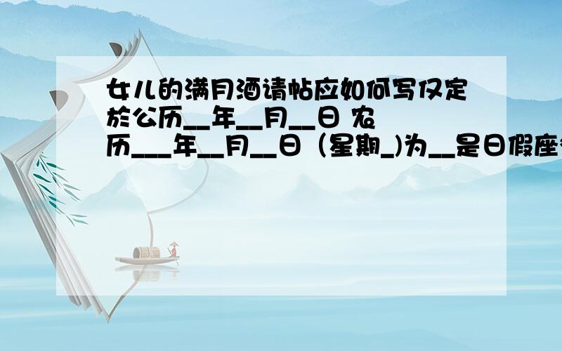 女儿的满月酒请帖应如何写仅定於公历__年__月__日 农历___年__月__日（星期_)为__是日假座***酒家敬备___酌___恭候——————光临——————敬约 __时恭候 ___入席 其中日期是竖着的.而不