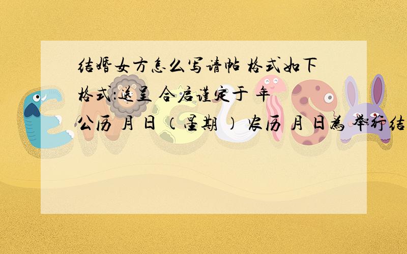 结婚女方怎么写请帖 格式如下格式：送呈 合启谨定于 年 公历 月 日 （星期 ） 农历 月 日为 举行结婚典礼敬备喜筵 恭请光临 敬邀席设：时间：