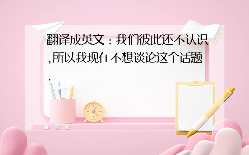 翻译成英文：我们彼此还不认识,所以我现在不想谈论这个话题.