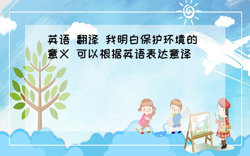 英语 翻译 我明白保护环境的意义 可以根据英语表达意译