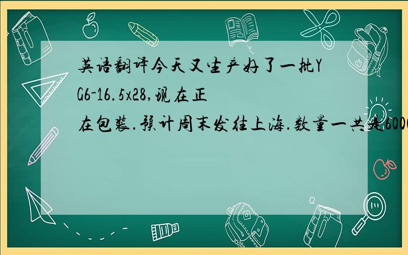 英语翻译今天又生产好了一批YG6-16.5x28,现在正在包装.预计周末发往上海.数量一共是6000片,安排的是下周二的航班（空运）