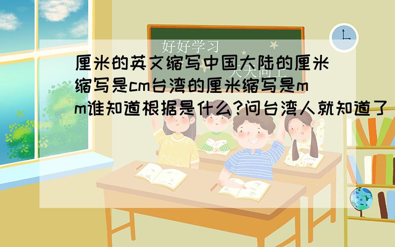 厘米的英文缩写中国大陆的厘米缩写是cm台湾的厘米缩写是mm谁知道根据是什么?问台湾人就知道了，他们的厘米都是mm,公分是cm公分与厘米的换算