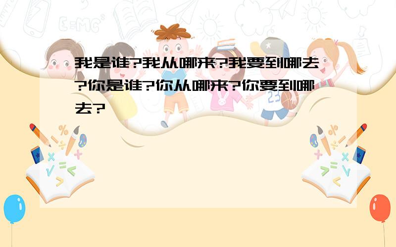 我是谁?我从哪来?我要到哪去?你是谁?你从哪来?你要到哪去?