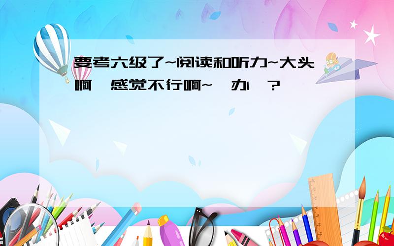 要考六级了~阅读和听力~大头啊,感觉不行啊~咋办嘞?