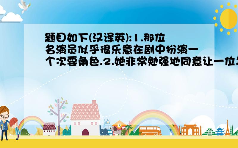 题目如下(汉译英):1.那位名演员似乎很乐意在剧中扮演一个次要角色.2.她非常勉强地同意让一位年轻医生为她作手术.3.他们已安排好让我们明天去游览长城,我相信我们在那儿一定会玩得很开