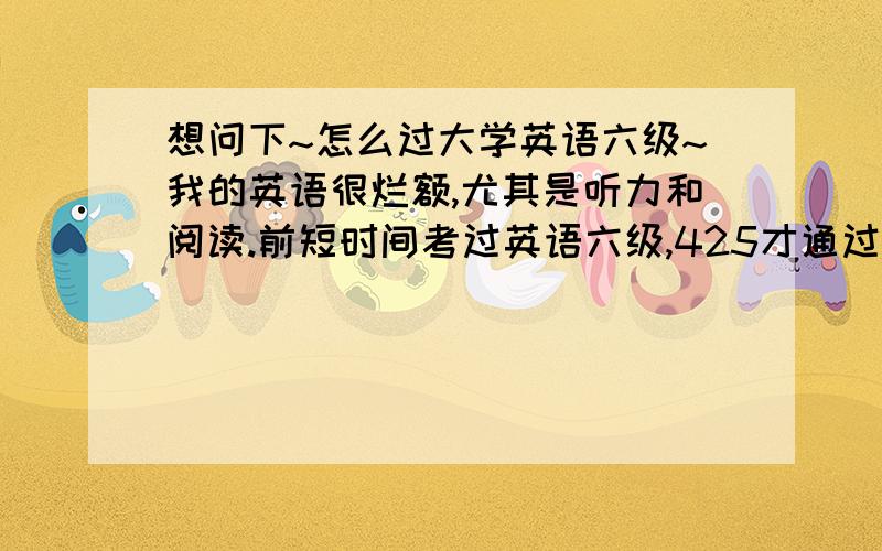 想问下~怎么过大学英语六级~我的英语很烂额,尤其是听力和阅读.前短时间考过英语六级,425才通过,很郁闷.我现在也只是每天看看单词,背背,总觉得缺少些动力什么的,有点被动,看的时候总忘