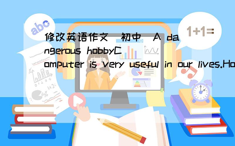 修改英语作文（初中）A dangerous hobbyComputer is very useful in our lives.However,more and more teenagers enjoy playing the computer games very much.Some of them play the computer day and night.They even forget to have food.When they are at