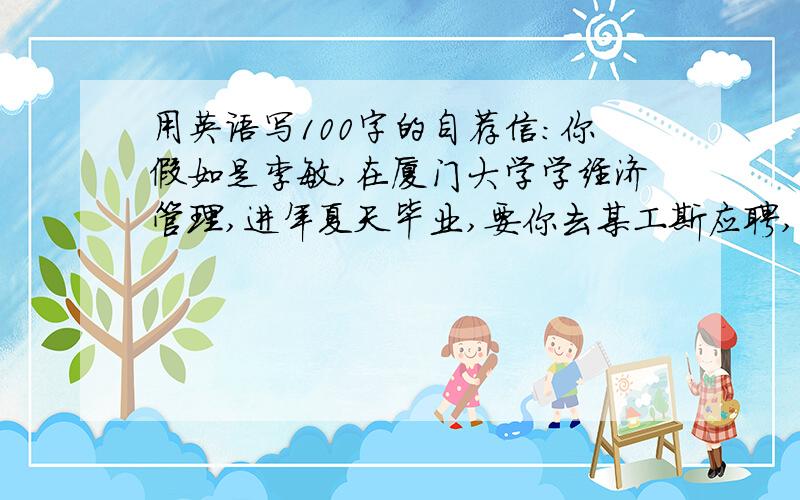 用英语写100字的自荐信：你假如是李敏,在厦门大学学经济管理,进年夏天毕业,要你去某工斯应聘,当秘书,写一封自荐信.