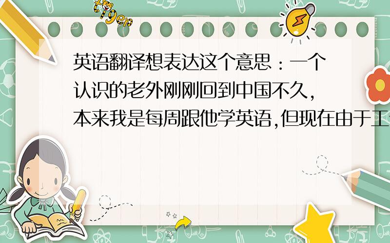 英语翻译想表达这个意思：一个认识的老外刚刚回到中国不久,本来我是每周跟他学英语,但现在由于工作原因要出远门,大概4月底才能回来想跟老外用英语说清楚这件事,顺便问候一下他的假