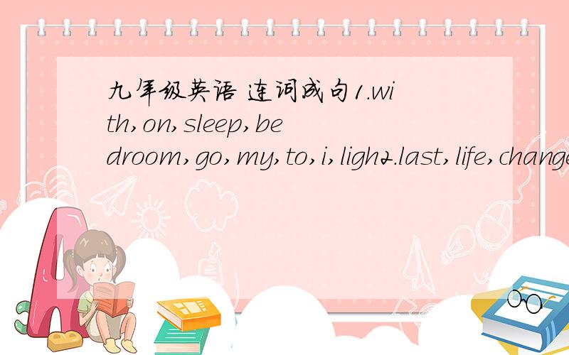 九年级英语 连词成句1.with,on,sleep,bedroom,go,my,to,i,ligh2.last,life,changed,few,my,has,years,in,the,a,lot3.friendly,a,seems,be,to,mother,his,woman4.kind,you,is,it.very,help,to,me,of