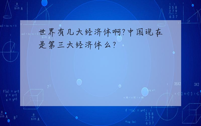 世界有几大经济体啊?中国现在是第三大经济体么?