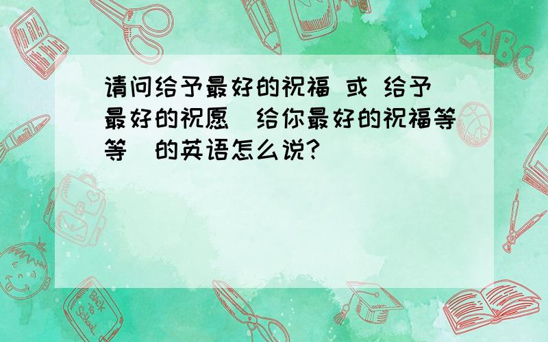 请问给予最好的祝福 或 给予最好的祝愿（给你最好的祝福等等）的英语怎么说?