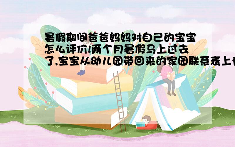 暑假期间爸爸妈妈对自己的宝宝怎么评价!两个月暑假马上过去了,宝宝从幼儿园带回来的家园联系表上有“爸爸妈妈对宝宝的评价”一栏,怎么写呢?