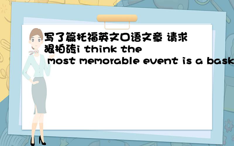 写了篇托福英文口语文章 请求狠拍砖i think the most memorable event is a basketball game in my college.this basketball game gave me lots of inspiration about life.for example,when i encounter difficulties in my life,i can to face bravel