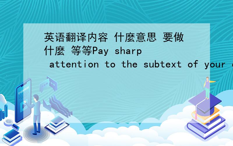 英语翻译内容 什麼意思 要做什麼 等等Pay sharp attention to the subtext of your character's actions and what they really say about him.Provide examples.For instance,a character who volunteers to take care of an elderly relative might se