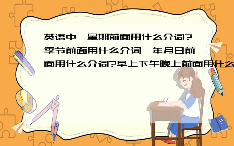 英语中,星期前面用什么介词?季节前面用什么介词,年月日前面用什么介词?早上下午晚上前面用什么介词?直接说用什么