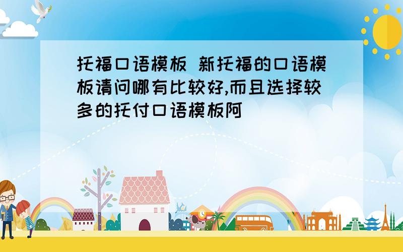 托福口语模板 新托福的口语模板请问哪有比较好,而且选择较多的托付口语模板阿