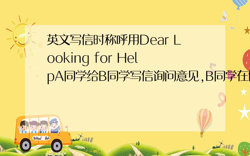 英文写信时称呼用Dear Looking for HelpA同学给B同学写信询问意见,B同学在回信时用了Dear Looking for Help作为称呼,这样可以吗?是用动名词形式来代指寻求帮助的人吗?