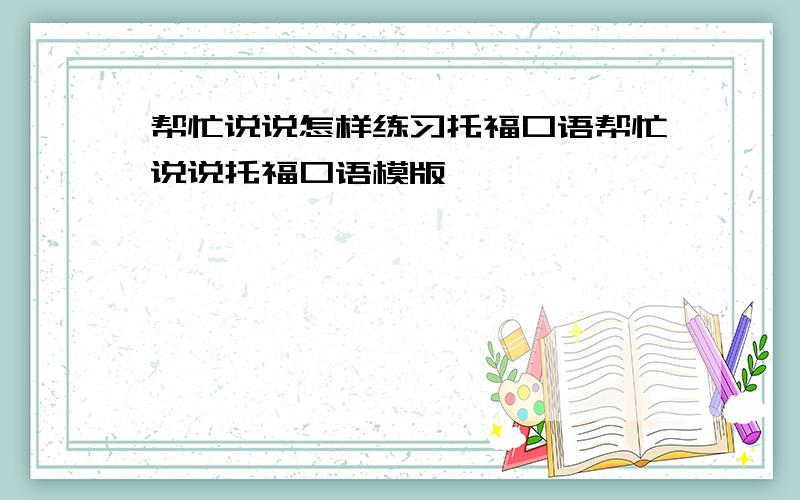 帮忙说说怎样练习托福口语帮忙说说托福口语模版