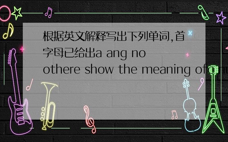 根据英文解释写出下列单词,首字母已给出a ang no othere show the meaning ofc number of persons united for business and commerce o more then h man to whom a woman is married s become frightened c go or get up or down the streets speak o