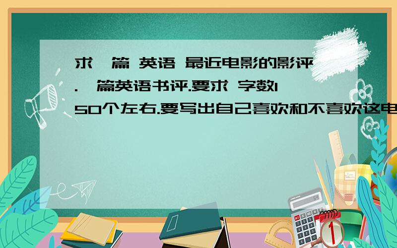 求一篇 英语 最近电影的影评.一篇英语书评.要求 字数150个左右.要写出自己喜欢和不喜欢这电影的原因.好的可以加分.