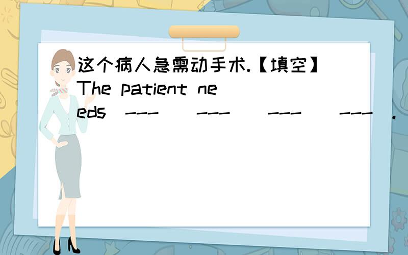 这个病人急需动手术.【填空】The patient needs[---][---][---][---].