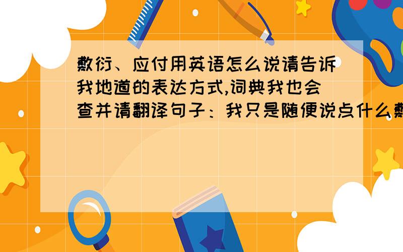 敷衍、应付用英语怎么说请告诉我地道的表达方式,词典我也会查并请翻译句子：我只是随便说点什么敷衍他