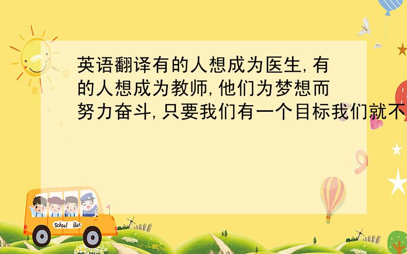 英语翻译有的人想成为医生,有的人想成为教师,他们为梦想而努力奋斗,只要我们有一个目标我们就不会感到迷茫(as long as we have a goal to be realized,we wont be blind at least).那么我的梦想是什么呢?我