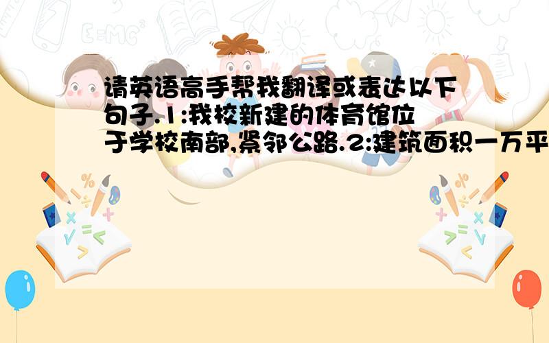 请英语高手帮我翻译或表达以下句子.1:我校新建的体育馆位于学校南部,紧邻公路.2:建筑面积一万平方米,可容纳三千多名观众3:外观如同一艘破浪航行的船4:用途:平时用于各类大型集会活动