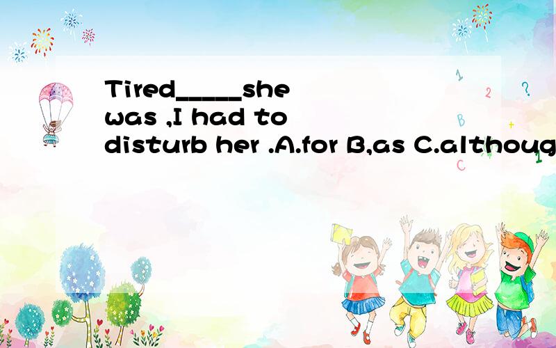 Tired_____she was ,I had to disturb her .A.for B,as C.although D.because