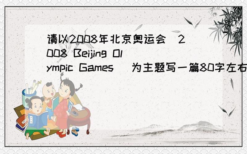 请以2008年北京奥运会（2008 Beijing Olympic Games) 为主题写一篇80字左右的英文文章,大家帮我看看呀,受不了了,本人英语成绩实在不敢恭维,我现在分不多,只有25分,而且系统只让我给20分...