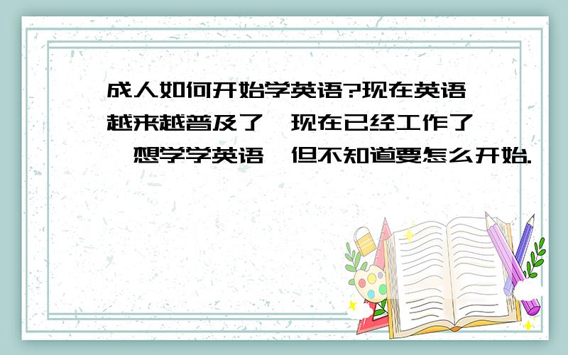 成人如何开始学英语?现在英语越来越普及了,现在已经工作了,想学学英语,但不知道要怎么开始.