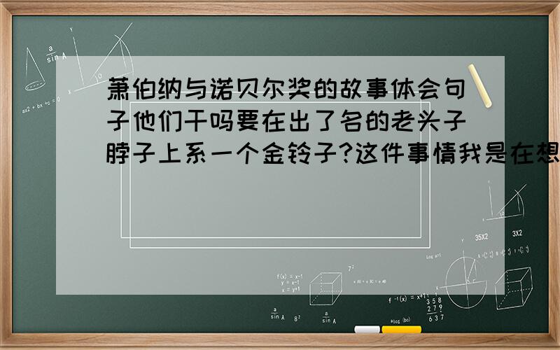 萧伯纳与诺贝尔奖的故事体会句子他们干吗要在出了名的老头子脖子上系一个金铃子?这件事情我是在想不通,我想我之所以获奖是由于今年我没写半个字.要准确!不要资料