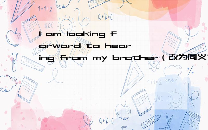 I am looking forward to hearing from my brother（改为同义句）I am looking forward to ______ _______ _______from my brother.