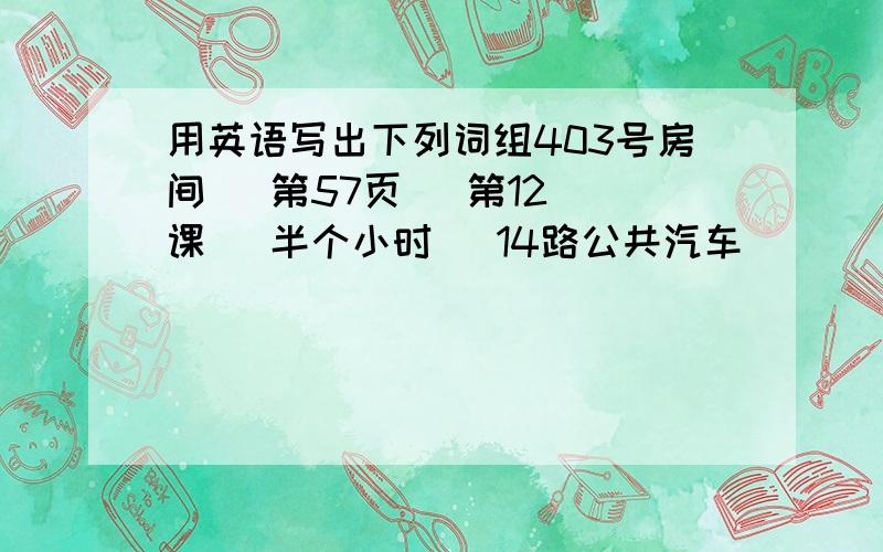 用英语写出下列词组403号房间   第57页   第12课   半个小时   14路公共汽车              第53中学   第七医院   电话号码：893235