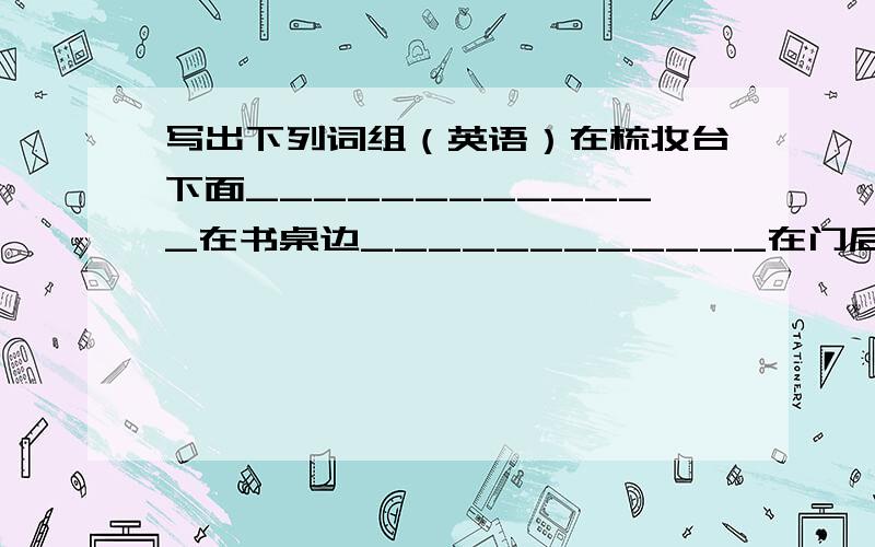 写出下列词组（英语）在梳妆台下面_____________在书桌边____________在门后面___________在沙发旁边_________